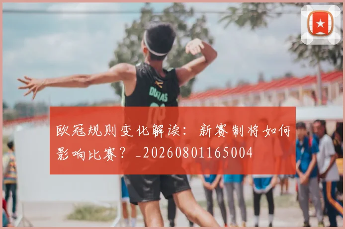 欧冠规则变化解读：新赛制将如何影响比赛？_20260801165004
